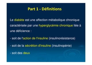 Part 1 - Définitions
Le diabète est une affection métabolique chronique
caractérisée par une hyperglycémie chronique liée à
une déficience :
- soit de l'action de l'insuline (insulinorésistance)
- soit de la sécrétion d'insuline (insulinopénie)
- soit des deux
 