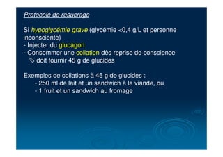 Protocole de resucrage
Si hypoglycémie grave (glycémie <0,4 g/L et personne
inconsciente)
- Injecter du glucagon
- Consommer une collation dès reprise de conscience
# doit fournir 45 g de glucides
Exemples de collations à 45 g de glucides :
- 250 ml de lait et un sandwich à la viande, ou
- 1 fruit et un sandwich au fromage
 