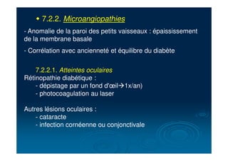 " 7.2.2. Microangiopathies
- Anomalie de la paroi des petits vaisseaux : épaississement
de la membrane basale
- Corrélation avec ancienneté et équilibre du diabète
7.2.2.1. Atteintes oculaires
Rétinopathie diabétique :
- dépistage par un fond d'œil!1x/an)
- photocoagulation au laser
Autres lésions oculaires :
- cataracte
- infection cornéenne ou conjonctivale
 