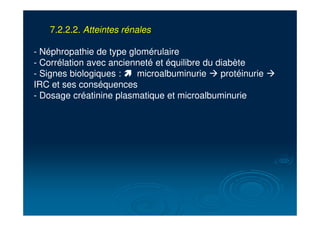 7.2.2.2. Atteintes rénales
- Néphropathie de type glomérulaire
- Corrélation avec ancienneté et équilibre du diabète
- Signes biologiques : ! microalbuminurie ! protéinurie !
IRC et ses conséquences
- Dosage créatinine plasmatique et microalbuminurie
 