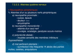 7.2.2.3. Atteintes système nerveux
" Neuropathies périphériques
# Atteintes d'un ou plusieurs nerfs périphériques
a) neuropathie proximale :
- cuisse, épaule
- douleur +++
- amyotrophie
b) neuropathie mononévrite :
- atteinte d'un seul nerf
- cruralgie, sciatalgie, paralysie occulo-motrice
c) polynévrite distale :
- troubles sensitifs des membres inférieurs
(hypoesthésie)
d) mal perforant plantaire :
- surinfection très fréquente ! abcès des parties
molles, ostéites, amputations
 