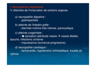 " Neuropathies végétatives
# Atteintes de l'innervation de certains organes
a) neuropathie digestive :
- gastroparésie
b) atteinte de l'intestin grêle :
- diarrhée motrice très intense, paroxystique
c) atteinte urogénitale :
- " sensation plénitude vessie ! vessie dilatée,
dysurie, infections urinaires
- impuissance (survenue progressive)
d) neuropathie cardiaque :
- tachycardie, hypotension orthostatique, trouble du
rythme
 