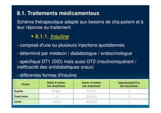8.1. Traitements médicamenteux
Schéma thérapeutique adapté aux besoins de chq patient et à
leur réponse au traitement
" 8.1.1. Insuline
- composé d'une ou plusieurs injections quotidiennes
- déterminé par médecin / diabétologue / endocrinologue
- spécifique DT1 (DID) mais aussi DT2 (insulinorequérant /
inefficacité des antidiabétiques oraux)
- différentes formes d'insuline
 
