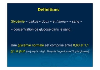 Définitions
Glycémie = glukus « doux » et haima = « sang »
= concentration de glucose dans le sang
Une glycémie normale est comprise entre 0,63 et 1,1
g/L à jeun (ou jusqu’à 1,4 g/L 2h après l’ingestion de 75 g de glucose)
 