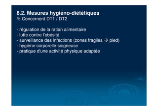 8.2. Mesures hygiéno-diététiques
# Concernent DT1 / DT2
- régulation de la ration alimentaire
- lutte contre l'obésité
- surveillance des infections (zones fragiles ! pied)
- hygiène corporelle soigneuse
- pratique d'une activité physique adaptée
 