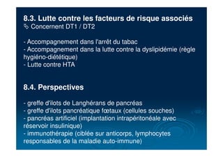 8.3. Lutte contre les facteurs de risque associés
# Concernent DT1 / DT2
- Accompagnement dans l'arrêt du tabac
- Accompagnement dans la lutte contre la dyslipidémie (règle
hygiéno-diététique)
- Lutte contre HTA
8.4. Perspectives
- greffe d'ilots de Langhérans de pancréas
- greffe d'ilots pancréatique fœtaux (cellules souches)
- pancréas artificiel (implantation intrapéritonéale avec
réservoir insulinique)
- immunothérapie (ciblée sur anticorps, lymphocytes
responsables de la maladie auto-immune)
 