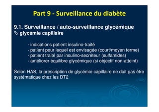 Part 9 - Surveillance du diabète
9.1. Surveillance / auto-surveillance glycémique
# glycémie capillaire
- indications patient insulino-traité
- patient pour lequel est envisagée (court/moyen terme)
- patient traité par insulino-secréteur (sulfamides)
- améliorer équilibre glycémique (si objectif non-atteint)
Selon HAS, la prescription de glycémie capillaire ne doit pas être
systématique chez les DT2
 