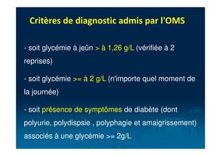 Critères de diagnostic admis par l'OMS
- soit glycémie à jeûn > à 1,26 g/L (vérifiée à 2
reprises)
- soit glycémie >= à 2 g/L (n'importe quel moment de
la journée)
- soit présence de symptômes de diabète (dont
polyurie, polydispsie , polyphagie et amaigrissement)
associés à une glycémie >= 2g/L
 