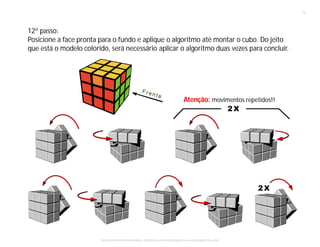 12º passo:
Posicione a face pronta para o fundo e aplique o algoritmo até montar o cubo. Do jeito
que está o modelo colorido, será necessário aplicar o algoritmo duas vezes para concluir.
Atenção: movimentos repetidos!!
13
Todos os direitos reservados, proibida a comercialização se a autorização do autor.
 