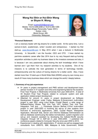 Wong Hui Shin’s Resume
*Personal Statement:
I am a visionary leader with big dreams for a better world. At the same time, I am a
woman-in-tech, academician, writer/ novelist and entrepreneur. I started my first
start-up, ​
www.SoLemMi.com in May 2014 when I was a lecturer in Multimedia
University. In SoLemMi, I am the founder, CEO and CTO. I have started my
part-time academic career after Dec 2014 due to my very frequent start-up funding
acquisition activities to pitch my business ideas to the investors overseas and also, it
is because I am very passionate about sharing the tech knowledge which I have
learned and I got them from my research activities to my students. One of my
missions is to cultivate the next generation in terms of technology transfer,
entrepreneurship and the culture of having dreams for a better world. Also, I have
started more than 10 start-ups in World Wide Web (WWW) using my own money as a
result of I have many business ideas which can change the world; I deeply believe.
I. Summary of my job experience:
● 9+ years in project management and PMO advisor and development team
advisor function in IT (system and infra) and engineering field for the students’
Final Year Projects in Multimedia University from year 2005-2014. A total of
40 Student Final Year Projects related to computer system and web
application related project development.
● Attached for around 3+ years in project development as Software
Development Engineer under Fujitsu Malaysia E-Government multi-million
project in year 2001 using Lotus Notes, Crystal Report, a wide range of
SoftwareTesting (Stress Test, Unit Test, UAT, System Test, Unit Test,
Integration Test and ….), Potratrade Dotcom Berhad E-Port multi-million
project in year 2002-2003 in involving the set-up of new systems from
front-end to end-to-end applications, J2EE, Crystal Report, Websphere
Application, Microsoft SQL Server and Informix Database Administration as
well as database warehousing like tables normalization, system migration and
set-up and research assistant by developing the Cellular-WLAN security
integrator through C# in ASP.net in year 2003-2005. ​
I published two
conference papers related to Computer Security since year 2004 to 2014.
● Experienced in dealing with stakeholders, IT vendors as well as engaged with
consultants from UNISYS, IBM, ​
Malaysia & India Government, British
---------------------------------------------------------- 1-----------------------------------------------------------
RESUME
© Copyright 2020 by Wong Hui Shin. All Rights Reserved. Latest update in December 2020. Version 1.0.
Wong Hui Shin or Hui-Shin Wong
or Shyan H. Wong
Email: ​
huishin2020@gmail.com
Mobile: +6-012-298-2298 or +6-013-390-1399
16 Myers Briggs Personality Types: ENTJ
​Zodiac: Libra
Blood Group: AB+
Citizenship:​
​Malaysian
 