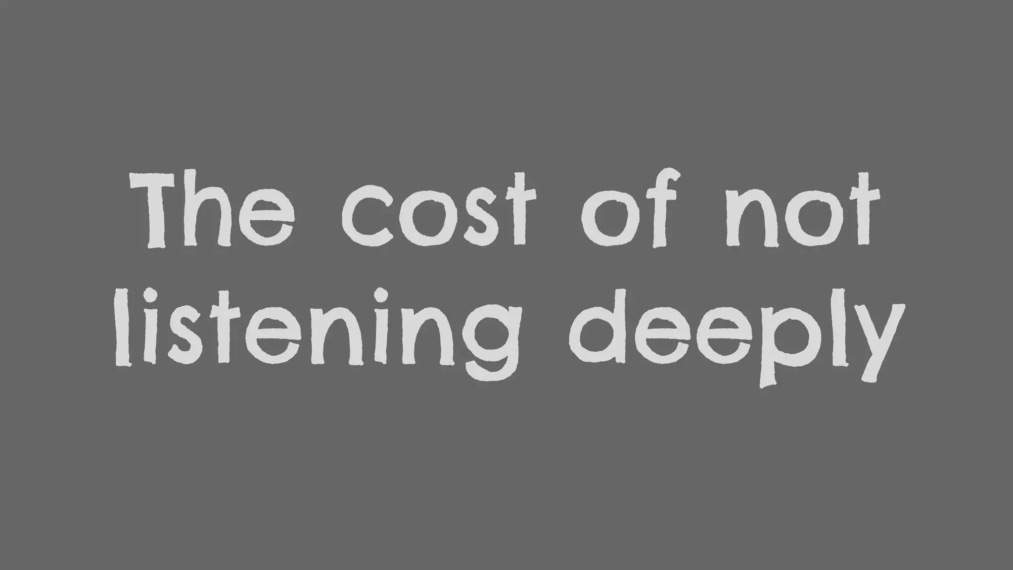The cost of not
listening deeply
 