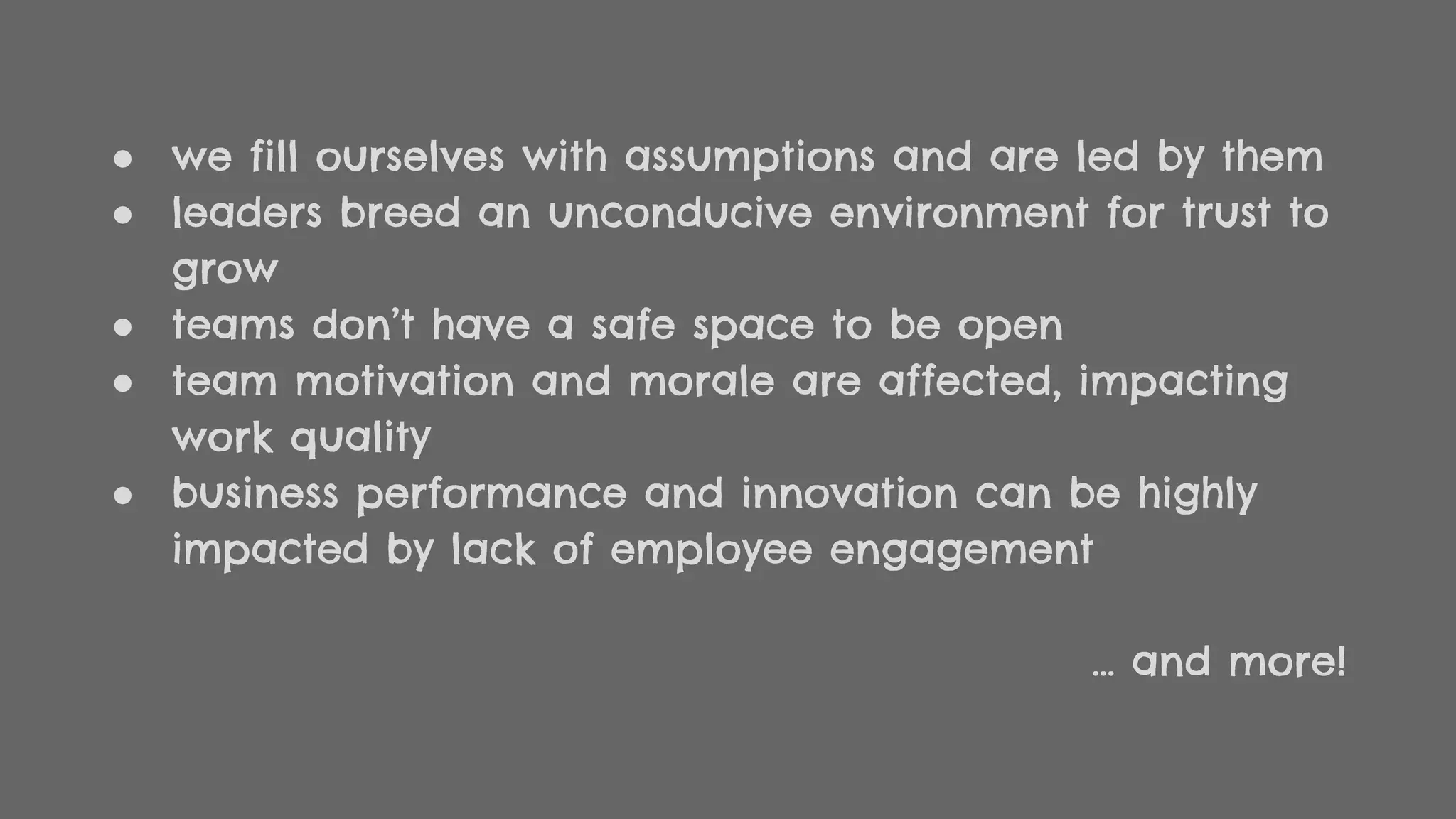 ● we fill ourselves with assumptions and are led by them
● leaders breed an unconducive environment for trust to
grow
● teams don’t have a safe space to be open
● team motivation and morale are affected, impacting
work quality
● business performance and innovation can be highly
impacted by lack of employee engagement
… and more!
 