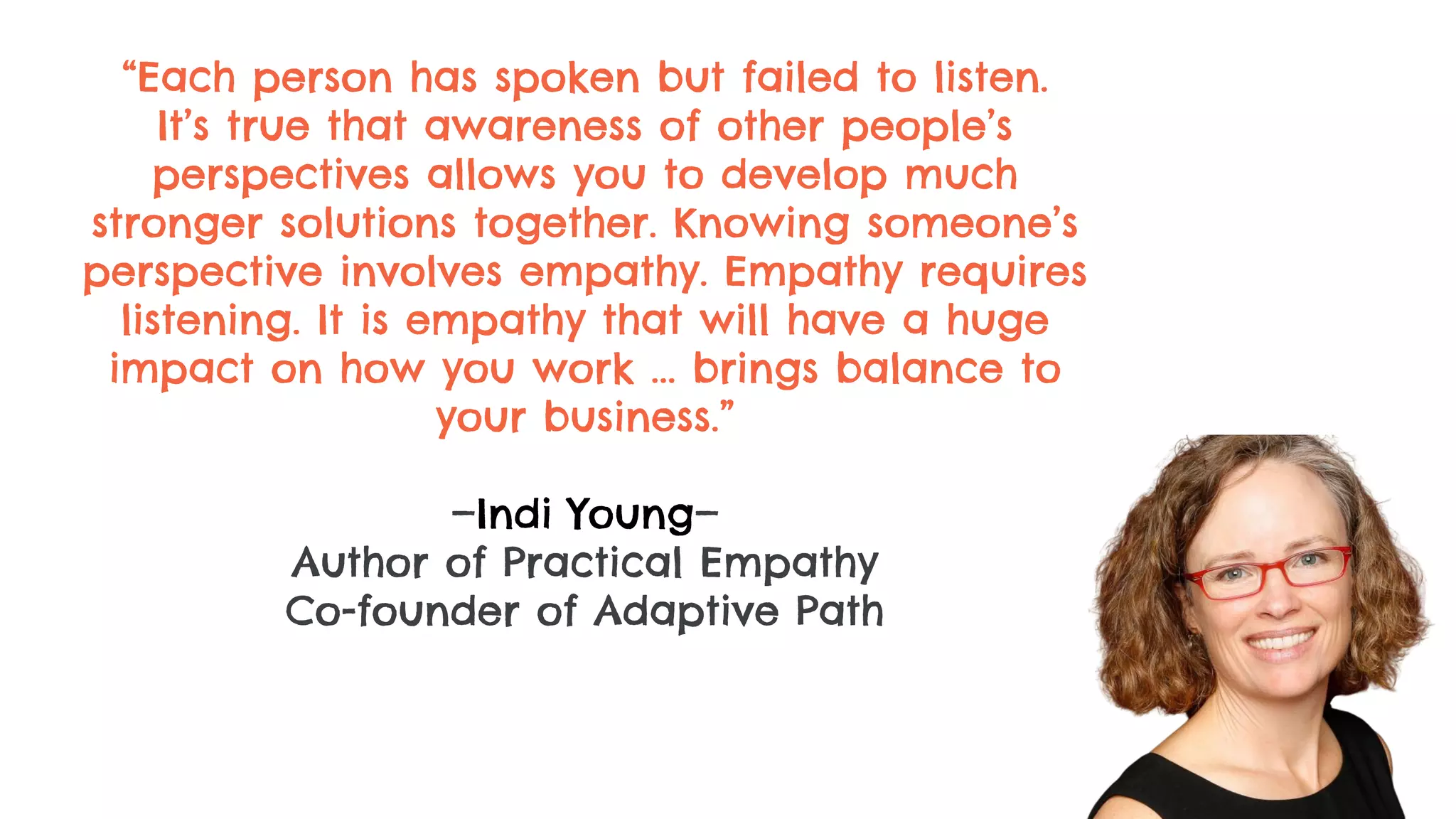 “Each person has spoken but failed to listen.
It’s true that awareness of other people’s
perspectives allows you to develop much
stronger solutions together. Knowing someone’s
perspective involves empathy. Empathy requires
listening. It is empathy that will have a huge
impact on how you work ... brings balance to
your business.”
—Indi Young—
Author of Practical Empathy
Co-founder of Adaptive Path
 