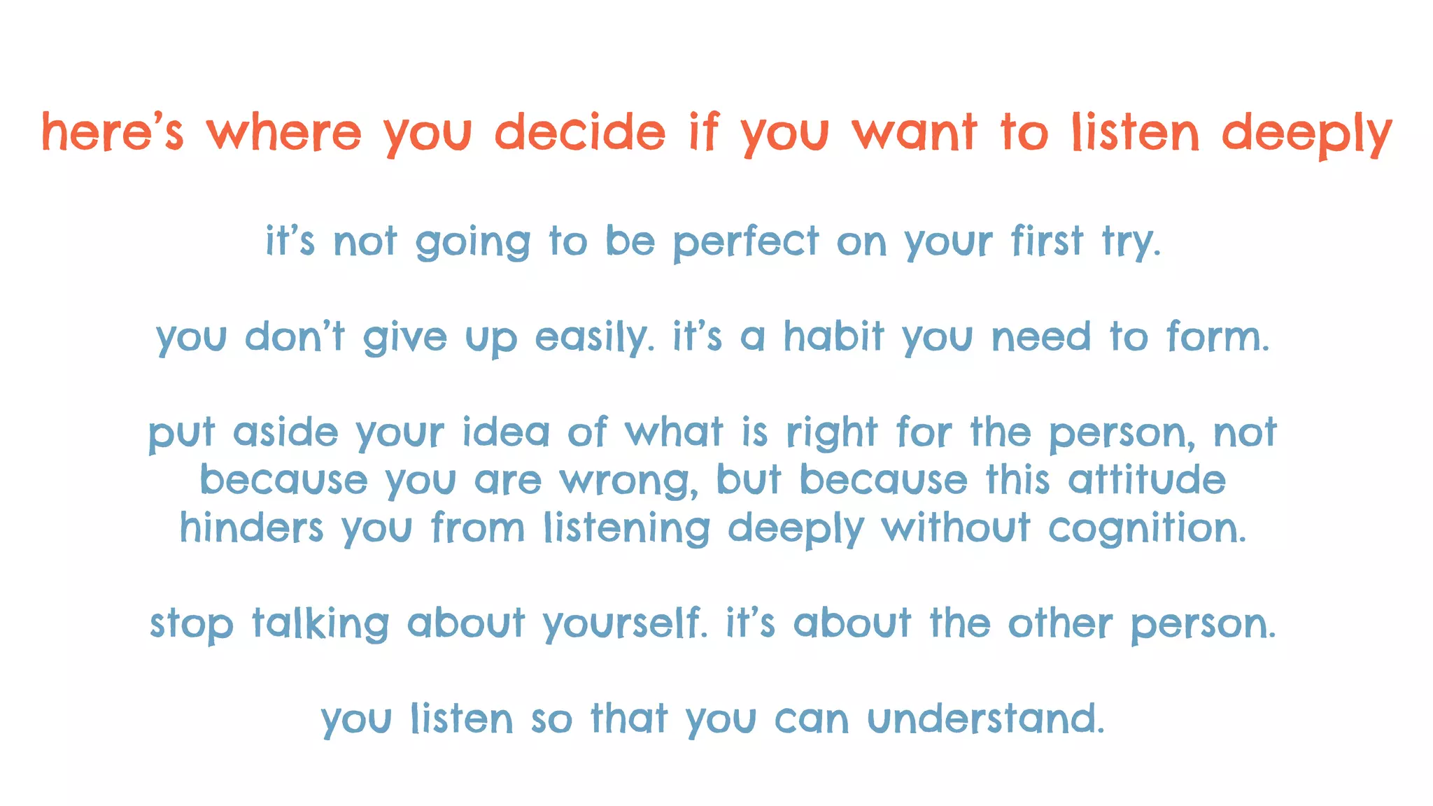 here’s where you decide if you want to listen deeply
it’s not going to be perfect on your first try.
you don’t give up easily. it’s a habit you need to form.
put aside your idea of what is right for the person, not
because you are wrong, but because this attitude
hinders you from listening deeply without cognition.
stop talking about yourself. it’s about the other person.
you listen so that you can understand.
 
