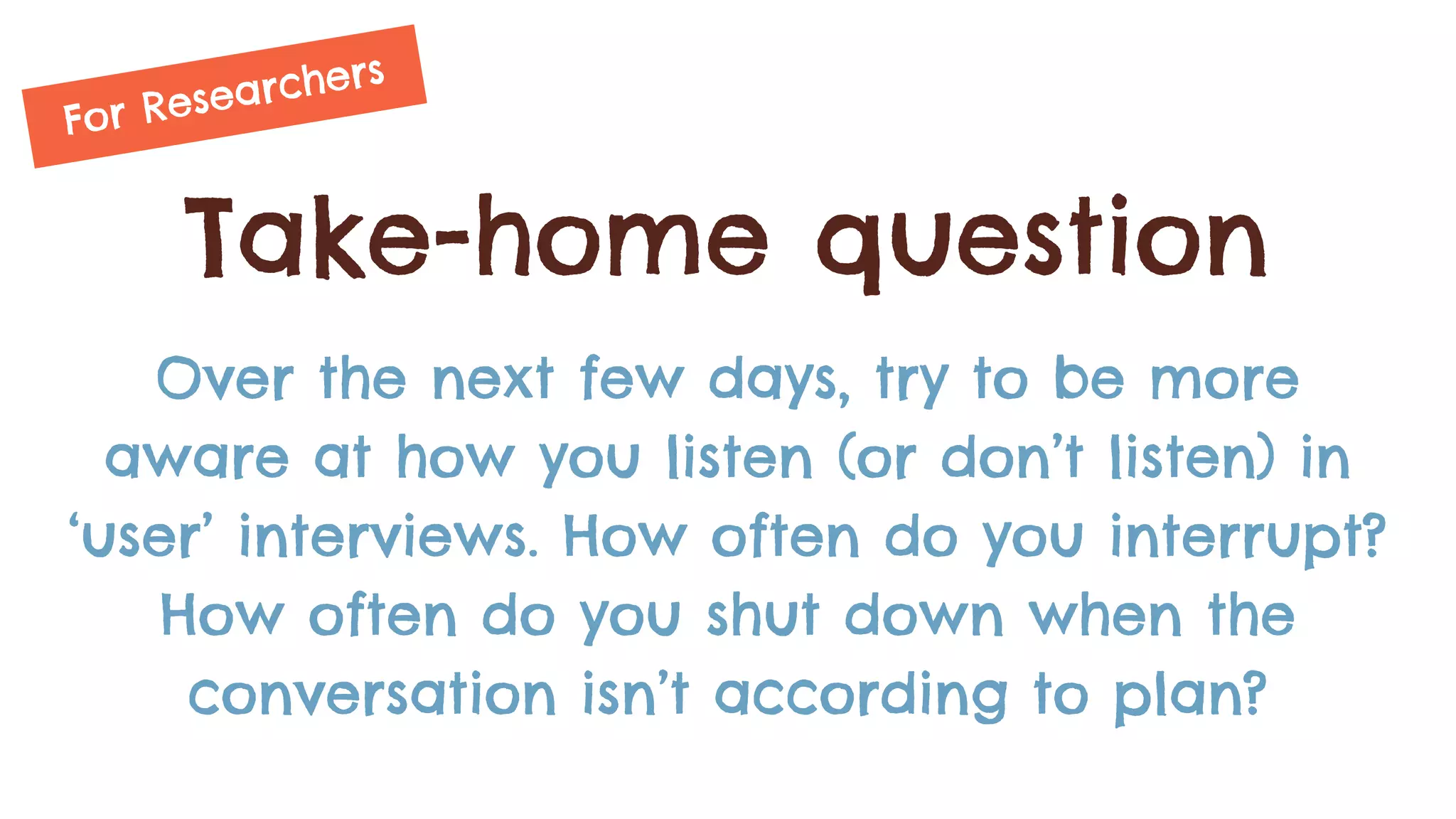 Take-home question
Over the next few days, try to be more
aware at how you listen (or don’t listen) in
‘user’ interviews. How often do you interrupt?
How often do you shut down when the
conversation isn’t according to plan?
For Researchers
 
