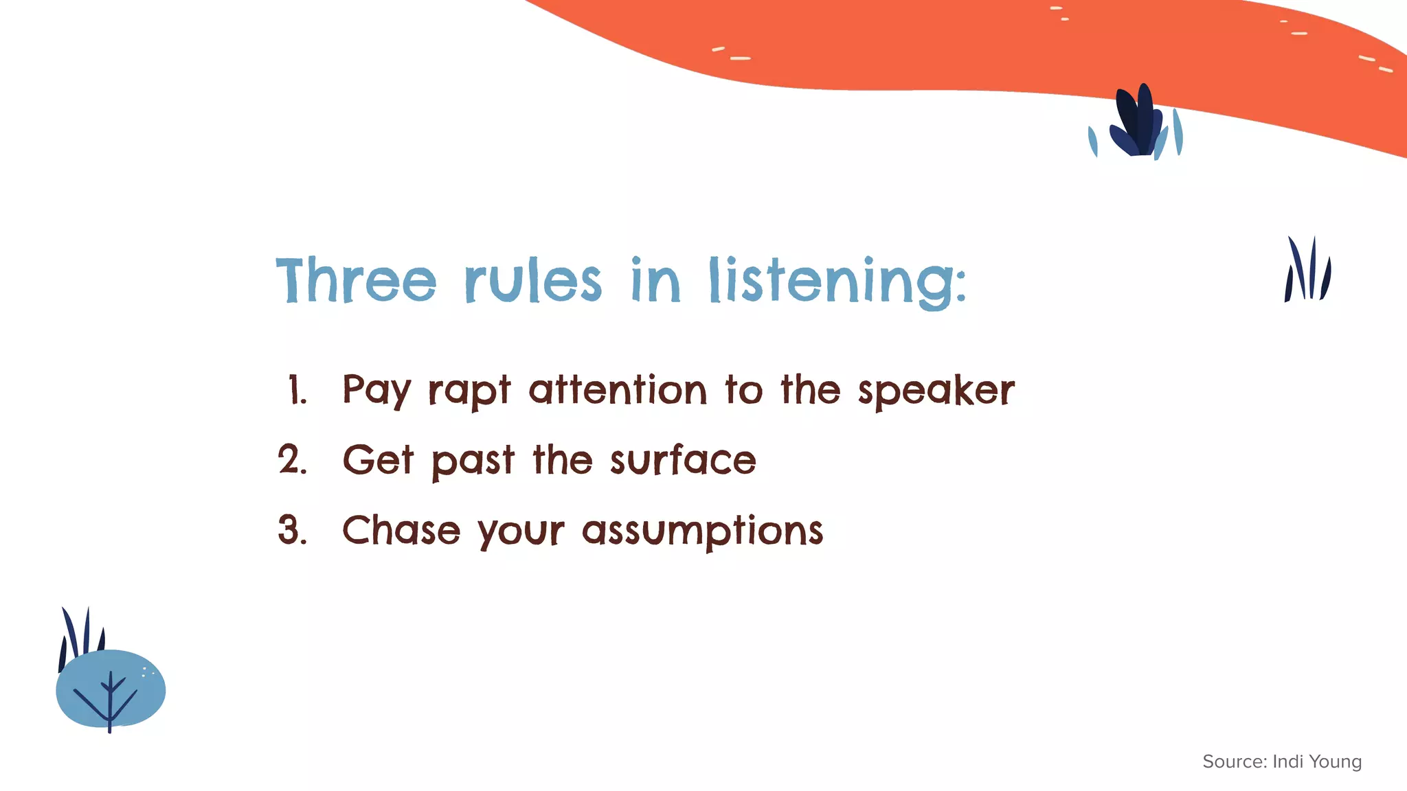 Three rules in listening:
Source: Indi Young
1. Pay rapt attention to the speaker
2. Get past the surface
3. Chase your assumptions
 