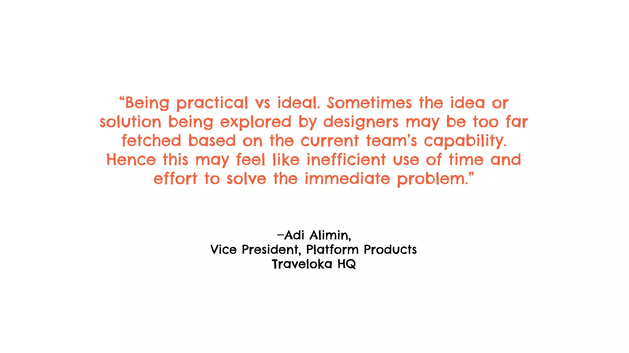 “Being practical vs ideal. Sometimes the idea or
solution being explored by designers may be too far
fetched based on the current team’s capability.
Hence this may feel like inefficient use of time and
effort to solve the immediate problem.”
—Adi Alimin,
Vice President, Platform Products
Traveloka HQ
 