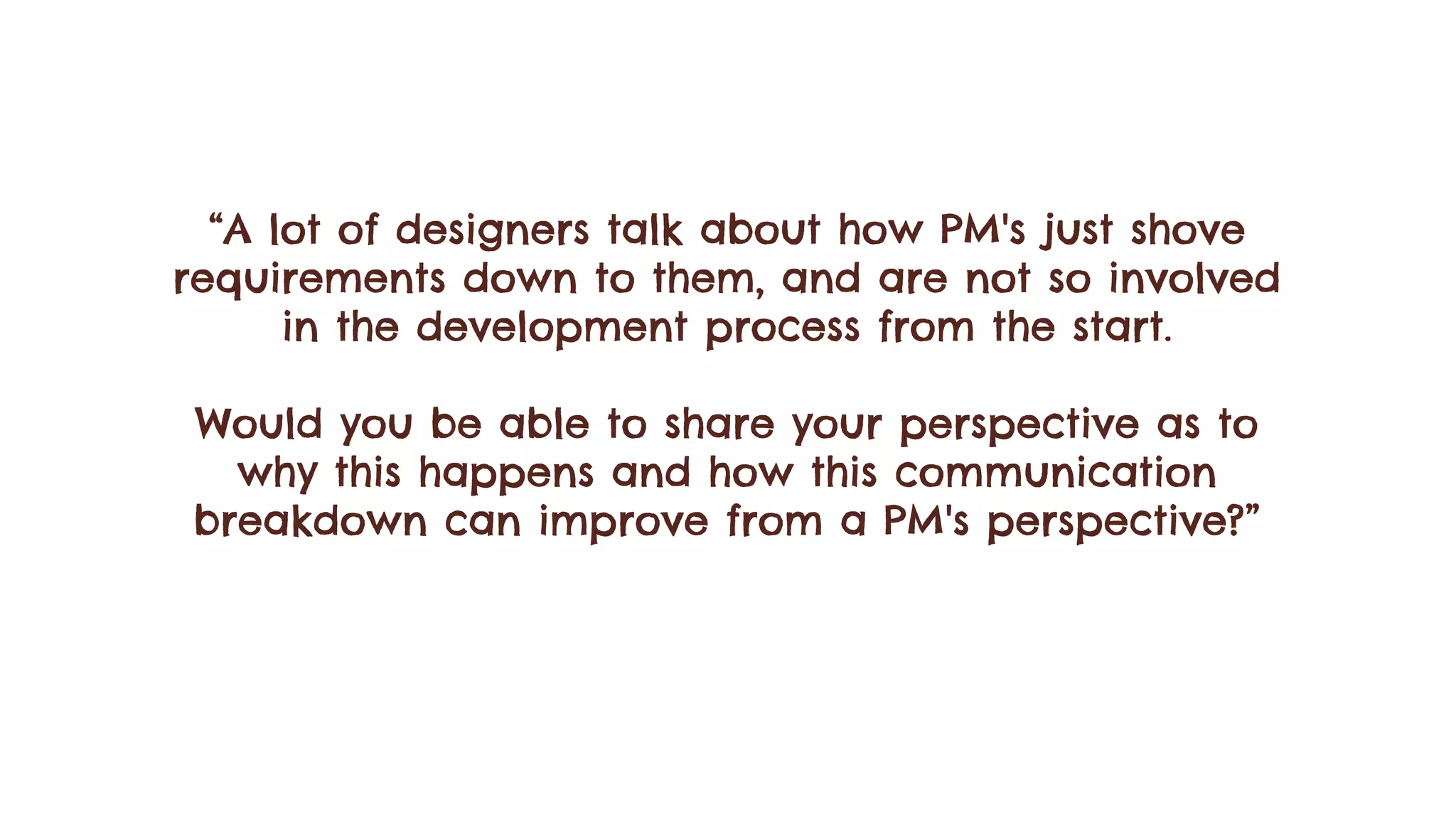 “A lot of designers talk about how PM's just shove
requirements down to them, and are not so involved
in the development process from the start.
Would you be able to share your perspective as to
why this happens and how this communication
breakdown can improve from a PM's perspective?”
 