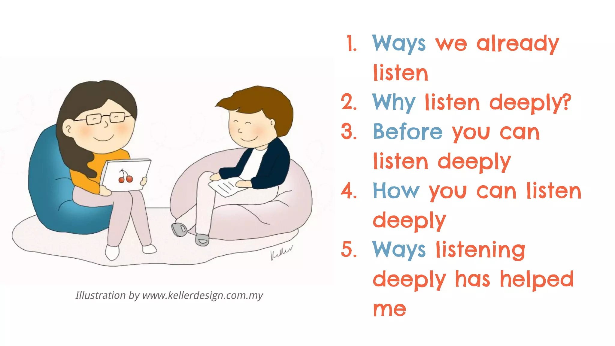 1. Ways we already
listen
2. Why listen deeply?
3. Before you can
listen deeply
4. How you can listen
deeply
5. Ways listening
deeply has helped
me
Illustration by www.kellerdesign.com.my
 