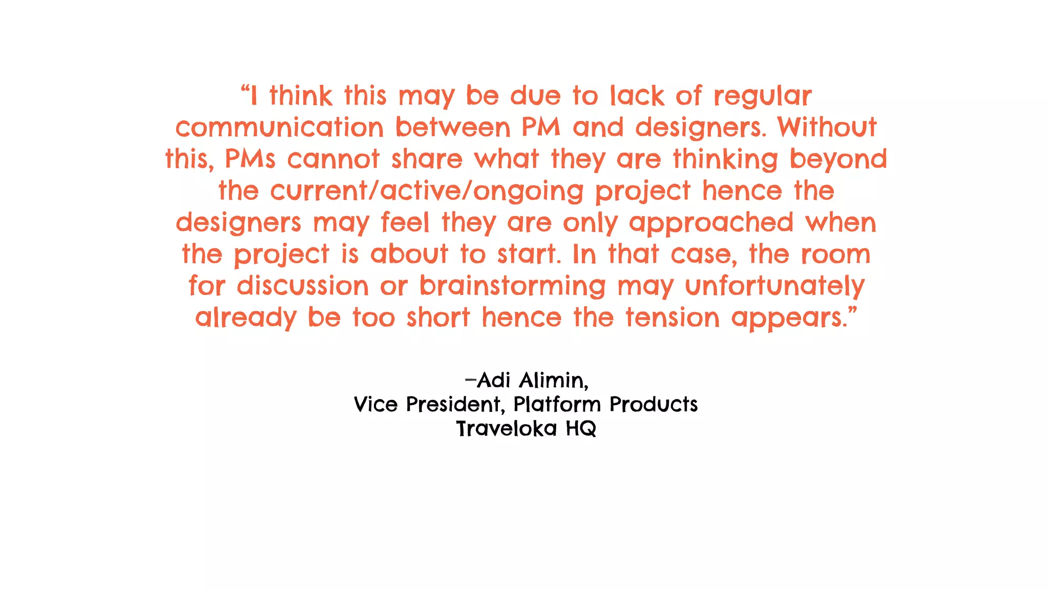 “I think this may be due to lack of regular
communication between PM and designers. Without
this, PMs cannot share what they are thinking beyond
the current/active/ongoing project hence the
designers may feel they are only approached when
the project is about to start. In that case, the room
for discussion or brainstorming may unfortunately
already be too short hence the tension appears.”
—Adi Alimin,
Vice President, Platform Products
Traveloka HQ
 