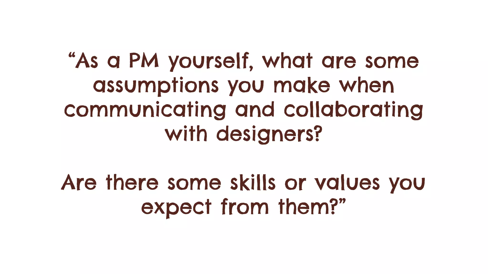 “As a PM yourself, what are some
assumptions you make when
communicating and collaborating
with designers?
Are there some skills or values you
expect from them?”
 