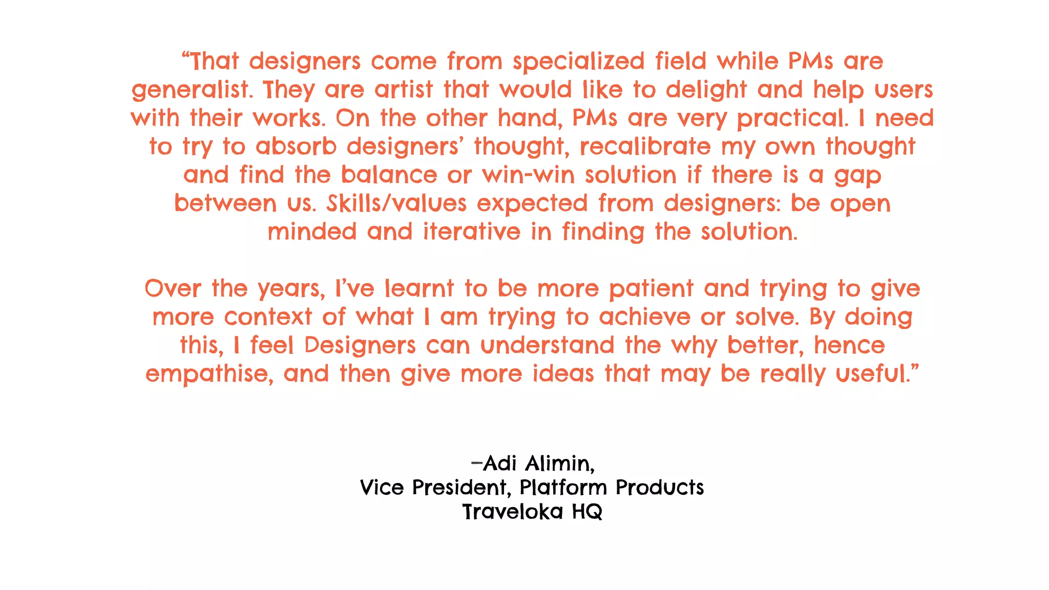 “That designers come from specialized field while PMs are
generalist. They are artist that would like to delight and help users
with their works. On the other hand, PMs are very practical. I need
to try to absorb designers’ thought, recalibrate my own thought
and find the balance or win-win solution if there is a gap
between us. Skills/values expected from designers: be open
minded and iterative in finding the solution.
Over the years, I’ve learnt to be more patient and trying to give
more context of what I am trying to achieve or solve. By doing
this, I feel Designers can understand the why better, hence
empathise, and then give more ideas that may be really useful.”
—Adi Alimin,
Vice President, Platform Products
Traveloka HQ
 