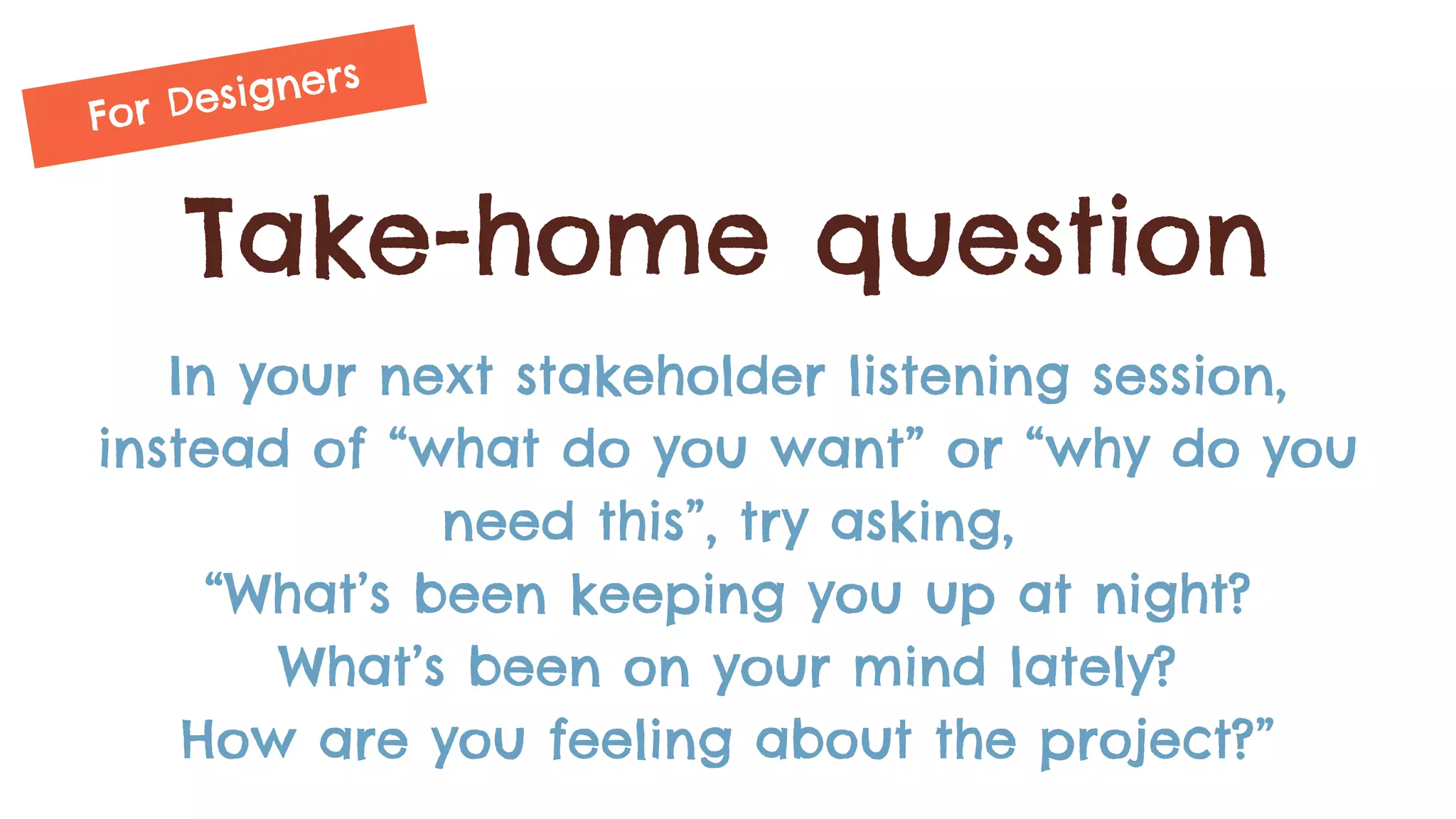Take-home question
In your next stakeholder listening session,
instead of “what do you want” or “why do you
need this”, try asking,
“What’s been keeping you up at night?
What’s been on your mind lately?
How are you feeling about the project?”
For Designers
 