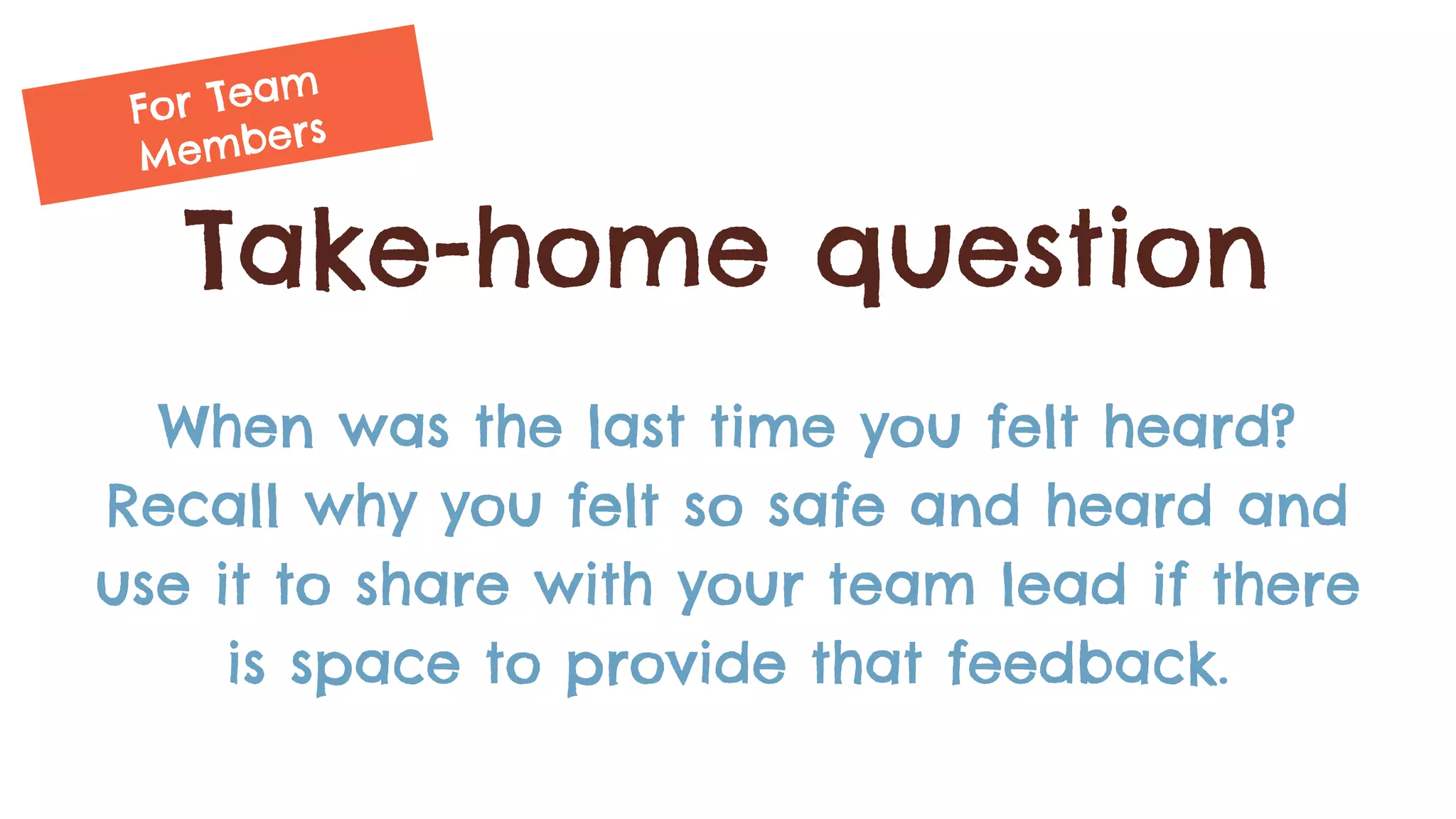 Take-home question
When was the last time you felt heard?
Recall why you felt so safe and heard and
use it to share with your team lead if there
is space to provide that feedback.
For Team
Members
 