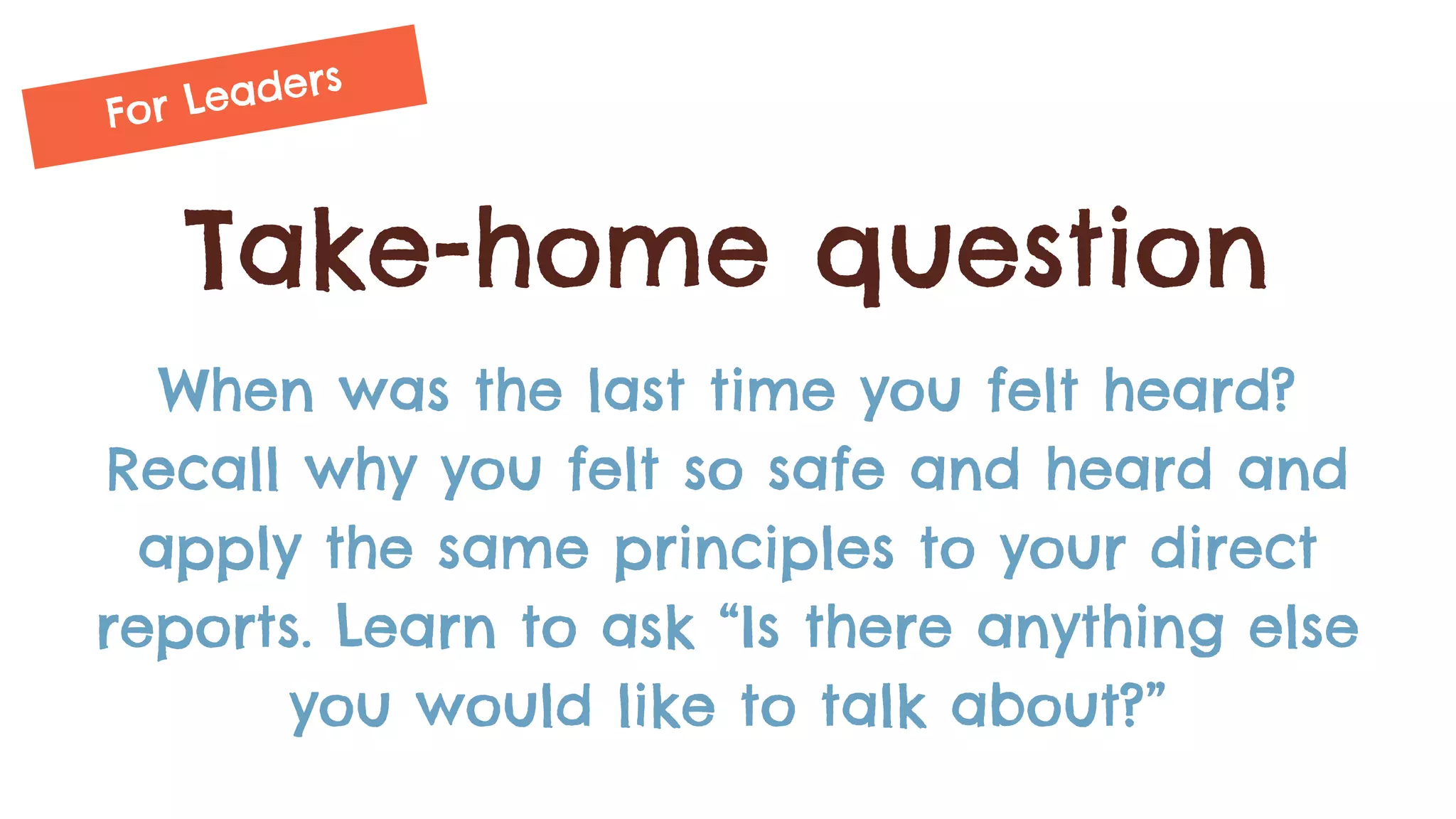 Take-home question
When was the last time you felt heard?
Recall why you felt so safe and heard and
apply the same principles to your direct
reports. Learn to ask “Is there anything else
you would like to talk about?”
For Leaders
 