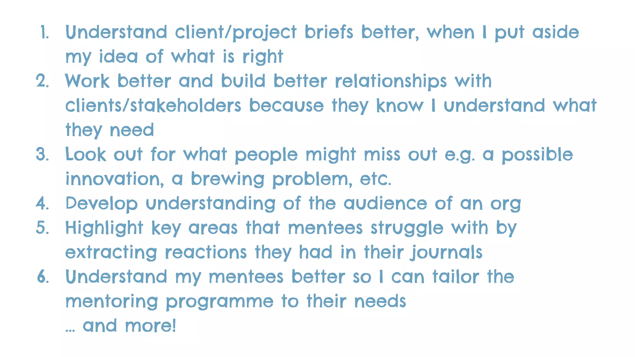1. Understand client/project briefs better, when I put aside
my idea of what is right
2. Work better and build better relationships with
clients/stakeholders because they know I understand what
they need
3. Look out for what people might miss out e.g. a possible
innovation, a brewing problem, etc.
4. Develop understanding of the audience of an org
5. Highlight key areas that mentees struggle with by
extracting reactions they had in their journals
6. Understand my mentees better so I can tailor the
mentoring programme to their needs
… and more!
 