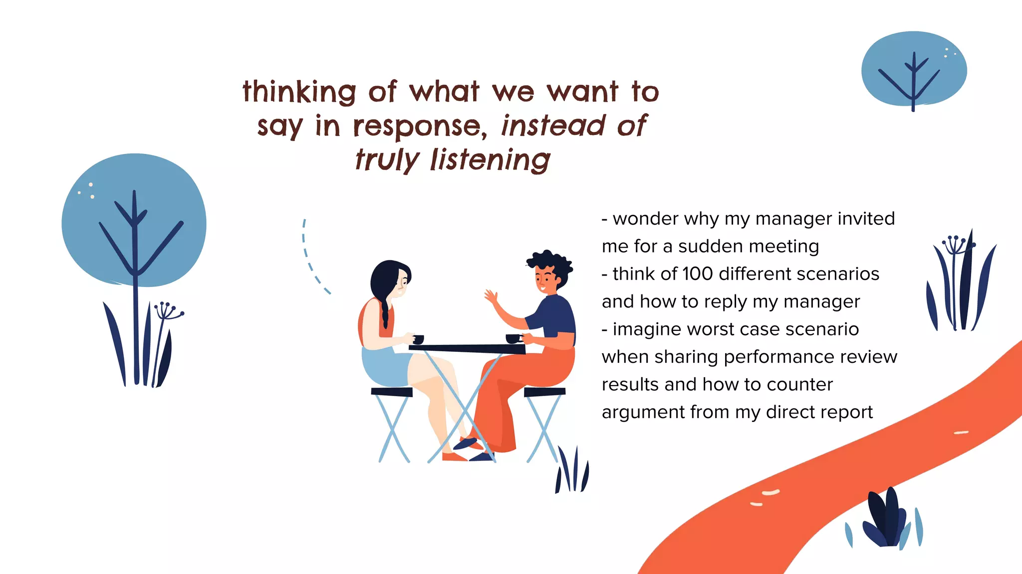 thinking of what we want to
say in response, instead of
truly listening
- wonder why my manager invited
me for a sudden meeting
- think of 100 diﬀerent scenarios
and how to reply my manager
- imagine worst case scenario
when sharing performance review
results and how to counter
argument from my direct report
 