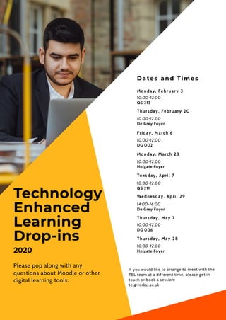 Dates an d Tim es
Monday, February 3
10:00-12:00
QS 213
Friday, March 6
10:00-12:00
DG 002
Tuesday, April 7
10:00-12:00
QS 211
Technology 
Enhanced
Learning
Drop-ins
Please pop along with any
questions about Moodle or other
digital learning tools.
If you would like to arrange to meet with the
TEL team at a different time, please get in
touch or book a session:
tel@yorksj.ac.uk
Thursday, February 20
Wednesday, April 29
14:00-16:00
De Grey Foyer
10:00-12:00
De Grey Foyer
Monday, March 23
10:00-12:00
Holgate Foyer
2020
Thursday, May 7
10:00-12:00
DG 006
10:00-12:00
Holgate Foyer
Thursday, May 28
 