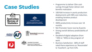 24
Case Studies
• 100-fold increase in yearly production
deployments with 98% cost reduction,
enabling iterative product
development
• Programme to deliver 20m cash
savings through faster deliver and
benefits realisation
• 400% productivity increase over 18
months
• Net Promoter Score rose by 8 points
• Strong overall delivery predictability of
80%+
• Doubled of digital adoption (from
~20% to ~40%) on key program of
work.
• Business Satisfaction - 80% of staff
rated there experience as ‘Reasonable’
to ‘Excellent’, up from 53%.
 