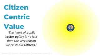 Citizen
Centric
Value
“The heart of public
sector agility is no less
than the very reason
we exist: our Citizens.”
Adapted from: Domains of Business Agility, Business Agility Institute, 2019
 