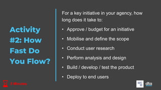 Activity
#2: How
Fast Do
You Flow?
5 Minutes
For a key initiative in your agency, how
long does it take to:
• Approve / budget for an initiative
• Mobilise and define the scope
• Conduct user research
• Perform analysis and design
• Build / develop / test the product
• Deploy to end users
 