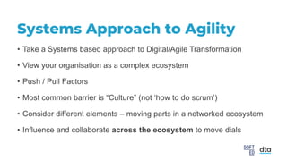 Systems Approach to Agility
• Take a Systems based approach to Digital/Agile Transformation
• View your organisation as a complex ecosystem
• Push / Pull Factors
• Most common barrier is “Culture” (not ‘how to do scrum’)
• Consider different elements – moving parts in a networked ecosystem
• Influence and collaborate across the ecosystem to move dials
 