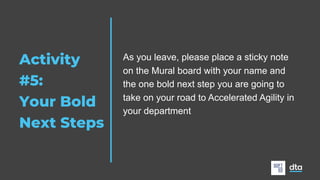 Activity
#5:
Your Bold
Next Steps
As you leave, please place a sticky note
on the Mural board with your name and
the one bold next step you are going to
take on your road to Accelerated Agility in
your department
 