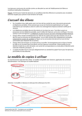 Organisation des E3C - Consignes aux surveillants 2
Ministère de l’Éducation Nationale et de la Jeunesse
Les épreuves communes de contrôle continu se déroulent au sein de l’établissement de l’élève en
conditions habituelles d’évaluation.
Rappel : Comme pour toutes les épreuves, la surveillance doit être effective et constante avec circulation
entre les rangées pour prévenir toute tentative de fraude.
L’accueil des élèves
•	 Ils s’installent à leur table après avoir mis hors de leur portée les sacs, documents personnels
et téléphones portables. N’est autorisé que ce qui est mentionné explicitement sur le sujet
(calculatrice par exemple) ou dans le cadre d’un aménagement d’épreuve dûment notifié par le
rectorat.
•	 Les téléphones portables devront être éteints et mis dans les sacs. Tout élève surpris en
possession de son téléphone portable, avant le début de l’épreuve, se le verra confisqué. Il lui sera
restitué à la fin de l’épreuve. Le téléphone ne peut en aucun cas servir d’horloge pendant l’épreuve.
•	 Chaque élève remplit immédiatement l’en-tête de ses copies (ainsi que des annexes s’il y en a)
dès lors que la correction est dématérialisée. Les en-têtes doivent être intégralement renseignés
notamment le numéro de candidat qui figure sur la convocation (ils devront se munir de leur
convocation pour disposer de ce numéro).
•	 Chaque élève doit émarger sur la liste prévue à cet effet. Cet émargement peut se faire à l’entrée
en salle ou en circulant parmi les élèves une fois l’épreuve commencée. Il peut justifier de son
identité à l’aide de sa carte de lycéen, son carnet de correspondance ou toute pièce d’identité (carte
nationale d’identité, passeport, ...).
•	 Le papier brouillon fourni n’est pas obligatoirement au standard du papier fourni pour les épreuves
ponctuelles du baccalauréat.
Le modèle de copies à utiliser
Un seul format de copie doit être utilisé : le modèle compatible avec Santorin, application de correction
dématérialisée. Il se distingue du modèle habituel :
Attention : le modèle ci-dessous ne doit pas être utilisé pour les E3C :
 