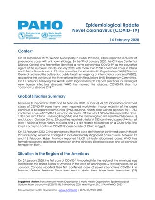 Suggested citation: Pan American Health Organization / World Health Organization. Epidemiological
Update: Novel coronavirus (COVID-19). 14 February 2020, Washington, D.C.: PAHO/WHO; 2020
Pan American Health Organization • www.paho.org • © PAHO/WHO, 2020
Epidemiological Update
Novel coronavirus (COVID-19)
14 February 2020
Context
On 31 December 2019, Wuhan Municipality in Hubei Province, China reported a cluster of
pneumonia cases with unknown etiology. By the 9th of January 2020, the Chinese Center for
Disease Control and Prevention identified a novel coronavirus COVID-19 as the causative
agent of this outbreak. On 30 January 2020, with more than 9,700 confirmed cases in China
and 106 confirmed cases in 19 other countries, the World Health Organization (WHO) Director
General declared the outbreak a public health emergency of international concern (PHEIC),
accepting the advices of the International Health Regulations (IHR) Emergency Committee.
On 11 February, following the World Health Organization (WHO) best practices for naming of
new human infectious diseases, WHO has named the disease, COVID-19, short for
“coronavirus disease 2019.”
Global Situation Summary
Between 31 December 2019 and 14 February 2020, a total of 49,070 laboratory-confirmed
cases of COVID-19 cases have been reported worldwide, though majority of the cases
continue to be reported from China (99%). In China, health care workers account for 1, 716
confirmed cases of COVID-19 including six deaths. Of the total 1,383 deaths reported to date,
1,381 are from China (1 in Hong Kong SAR) and the remaining two are from the Philippines (1)
and Japan. Outside China, 25 countries reported a total of 523 confirmed cases of which at
least 170 had a travel history to China and 218 are related to outbreak on a Cruise Ship. The
latest country to confirm a COVID-19 case outside of China is Egypt.
On 12 February 2020, China announced that the case definition for confirmed cases in Hubei
Province (only) would be changed to include clinically diagnosed cases as well. Between 12
and 13 February, Hubei Province reported 16,427 clinically diagnosed cases. WHO has
formally requested additional information on the clinically diagnosed cases and will continue
to report on both.
Situation in the Region of the Americas
On 21 January 2020, the first case of COVID-19 imported into the region of the Americas was
identified in the United States of America in the state of Washington. A few days later, on 25
January, Canada reported their first confirmed case of novel coronavirus COVID-19 in
Toronto, Ontario Province. Since then and to date, there have been twenty-two (22)
 