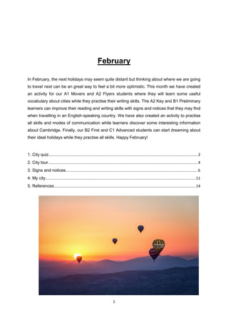 1
February
In February, the next holidays may seem quite distant but thinking about where we are going
to travel next can be an great way to feel a bit more optimistic. This month we have created
an activity for our A1 Movers and A2 Flyers students where they will learn some useful
vocabulary about cities while they practise their writing skills. The A2 Key and B1 Preliminary
learners can improve their reading and writing skills with signs and notices that they may find
when travelling in an English-speaking country. We have also created an activity to practise
all skills and modes of communication while learners discover some interesting information
about Cambridge. Finally, our B2 First and C1 Advanced students can start dreaming about
their ideal holidays while they practise all skills. Happy February!
1. City quiz.............................................................................................................................................2
2. City tour .............................................................................................................................................4
3. Signs and notices.............................................................................................................................6
4. My city..............................................................................................................................................11
5. References......................................................................................................................................14
 