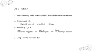 ∆ This AI is mainly based on Fuzzy Logic Control and Finite-state Machine.
∆ Its developed with:
⊿ FightingICE Version 4.50 ⊿ JavaSE-1.8 ⊿ Eclipse
∆ The mainly logic is:
Input:
Distance and energy data →
Fuzzy to:
The Feeling-Value →
Output:
The probability of next action
∆ Using only one character: ZEN
 