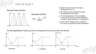 Gaussian function:low middle high
Normail Fuzzy function:
For the specificity of Fighting Game AI,I designed the fuzzy function as follows:
⊿ DistanceX ⊿ DistanceY ⊿ Energy
∆ Based on fuzzy function,AI can get a
Feeling-Value of (0~1).
∆ By making a fuzzy rule base,AI can get
the probability of next action.
∆ For the representation of the probability,
I using random function and the distribution
of ‘case’ in ‘switch statement ’ to implement it.
∆ In the case of multiple inputs, I implement
the outputs by nesting the ‘switch statements ’.
 