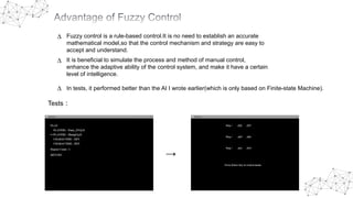 ∆ Fuzzy control is a rule-based control.It is no need to establish an accurate
mathematical model,so that the control mechanism and strategy are easy to
accept and understand.
It is beneficial to simulate the process and method of manual control,
enhance the adaptive ability of the control system, and make it have a certain
level of intelligence.
∆
∆ In tests, it performed better than the AI I wrote earlier(which is only based on Finite-state Machine).
→
Tests：
 