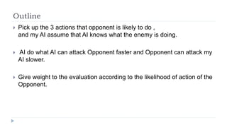 Outline
 Pick up the 3 actions that opponent is likely to do ,
and my AI assume that AI knows what the enemy is doing.
 AI do what AI can attack Opponent faster and Opponent can attack my
AI slower.
 Give weight to the evaluation according to the likelihood of action of the
Opponent.
 