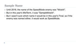 Sample Name
 Until 2019, the name of the SpeedMode enemy was "MctsAi".
 But in this year's MidTerm, it was "SampleMctsAi".
 But I wasn't sure which name it would be in this year's Final, so if the
enemy was named either, it would work as SpeedMode.
 