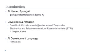 Introduction
 AI Name : SpringAI
 Self-play Reinforcement Game AI
 Developers & Affiliation
 Dae-Wook Kim (dooroomie@etri.re.kr) and Teammates
 Electronics and Telecommunications Research Institute (ETRI)
 Daejeon, Korea
 AI Development Language
 Python 3.5
 