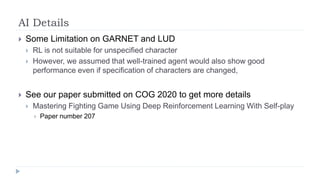 AI Details
 Some Limitation on GARNET and LUD
 RL is not suitable for unspecified character
 However, we assumed that well-trained agent would also show good
performance even if specification of characters are changed,
 See our paper submitted on COG 2020 to get more details
 Mastering Fighting Game Using Deep Reinforcement Learning With Self-play
 Paper number 207
 