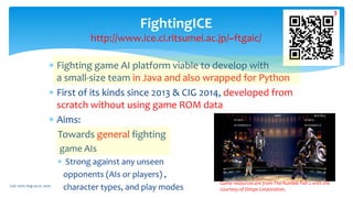  Fighting game AI platform viable to develop with
a small-size team in Java and also wrapped for Python
 First of its kinds since 2013 & CIG 2014, developed from
scratch without using game ROM data
 Aims:
Towards general fighting
game AIs
 Strong against any unseen
opponents (AIs or players) ,
character types, and play modes
FightingICE
http://www.ice.ci.ritsumei.ac.jp/~ftgaic/
Game resources are from The Rumble Fish 2 with the
courtesy of Dimps Corporation.
CoG 2020: Aug 24-27, 2020
3
 