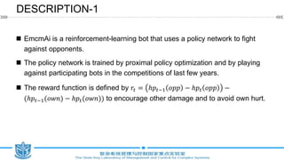  EmcmAi is a reinforcement-learning bot that uses a policy network to fight
against opponents.
 The policy network is trained by proximal policy optimization and by playing
against participating bots in the competitions of last few years.
 The reward function is defined by 𝑟𝑡 = ℎ𝑝𝑡−1 𝑜𝑝𝑝 − ℎ𝑝𝑡 𝑜𝑝𝑝 −
(ℎ𝑝𝑡−1(𝑜𝑤𝑛) − ℎ𝑝𝑡(𝑜𝑤𝑛)) to encourage other damage and to avoid own hurt.
DESCRIPTION-1
 