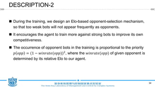 DESCRIPTION-2
 During the training, we design an Elo-based opponent-selection mechanism,
so that too weak bots will not appear frequently as opponents.
 It encourages the agent to train more against strong bots to improve its own
competitiveness.
 The occurrence of opponent bots in the training is proportional to the priority
𝑝 𝑜𝑝𝑝 = (1 − 𝑤𝑖𝑛𝑟𝑎𝑡𝑒(𝑜𝑝𝑝))2, where the 𝑤𝑖𝑛𝑟𝑎𝑡𝑒(𝑜𝑝𝑝) of given opponent is
determined by its relative Elo to our agent.
34
 